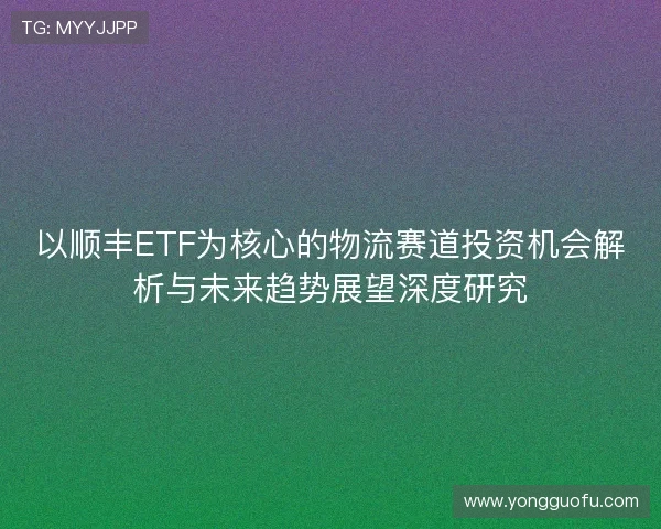以顺丰ETF为核心的物流赛道投资机会解析与未来趋势展望深度研究 以顺丰ETF为核心的物流赛道投资机会解析与未来趋势展望深度研究